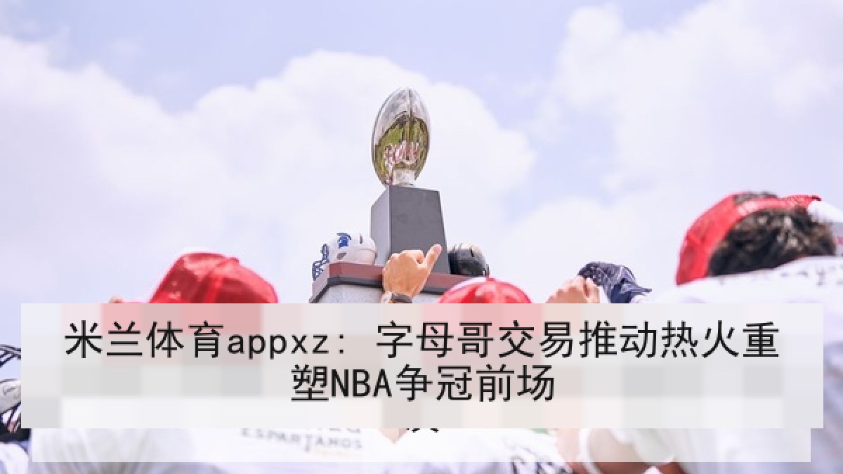 米兰体育appxz: 字母哥交易推动热火重塑NBA争冠前场