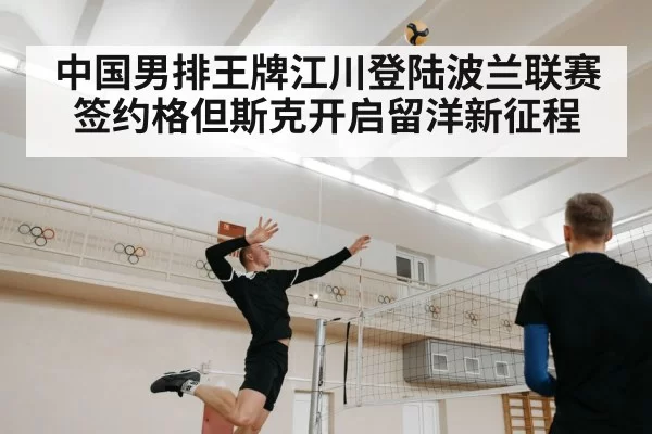 中国男排王牌江川登陆波兰联赛签约格但斯克开启留洋新征程