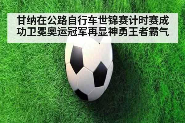 甘纳在公路自行车世锦赛计时赛成功卫冕奥运冠军再显神勇王者霸气