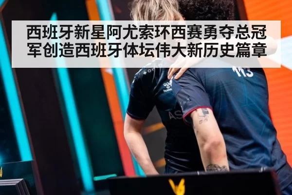 西班牙新星阿尤索环西赛勇夺总冠军创造西班牙体坛伟大新历史篇章