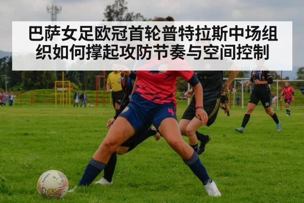 巴萨女足欧冠首轮普特拉斯中场组织如何撑起攻防节奏与空间控制
