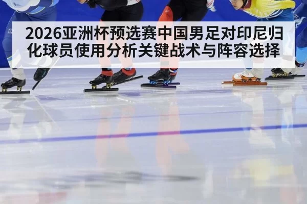2026亚洲杯预选赛中国男足对印尼归化球员使用分析关键战术与阵容选择